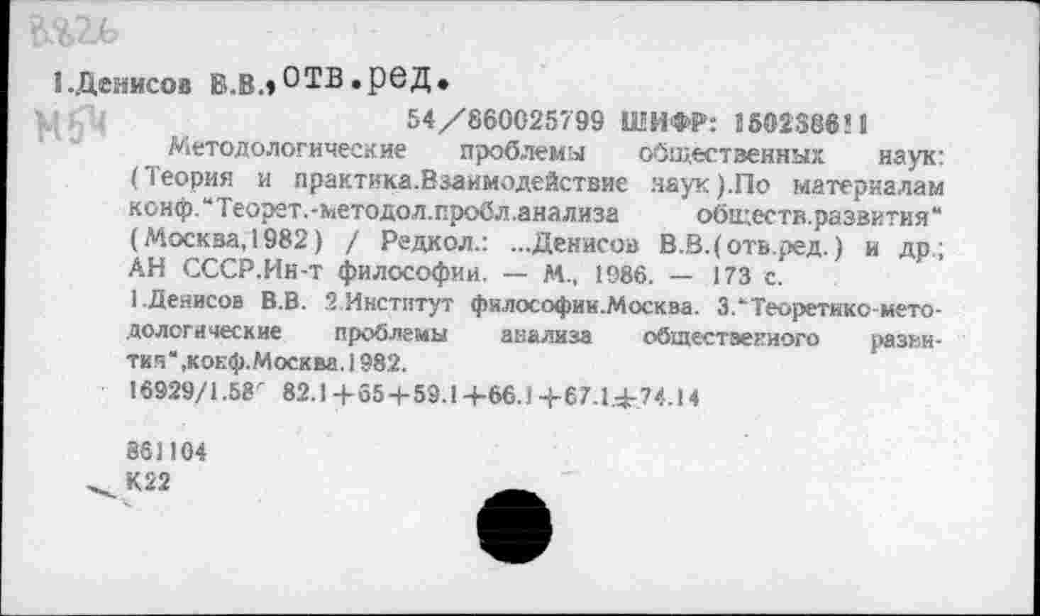 ﻿{.Денисов Б.В.»ОТВ»РеД»
54/860025799 ШИФР: 1502386’1
Методологические проблемы общественных наук: (Теория и практика.Взаимодействие наук).По материалам конф. ** Теорет. -методол.пробл.анализа	обществ, развития “
(Москва, 1982) / Редкол.: ...Денисов В.В.(отв.ред.) и др; АН СССР.Ин-т философии. — М., 1986. — 173 с.
1.Денисов В.В. 2.Институт философии.Москва. ЗЛТеоретико-методологические проблемы анализа общественного развития“ ,кокф. Москва. 1982.
16929/1.58" 82.1 +65 + 59.14-66.1 + 67.1.+74.14
861104
К22